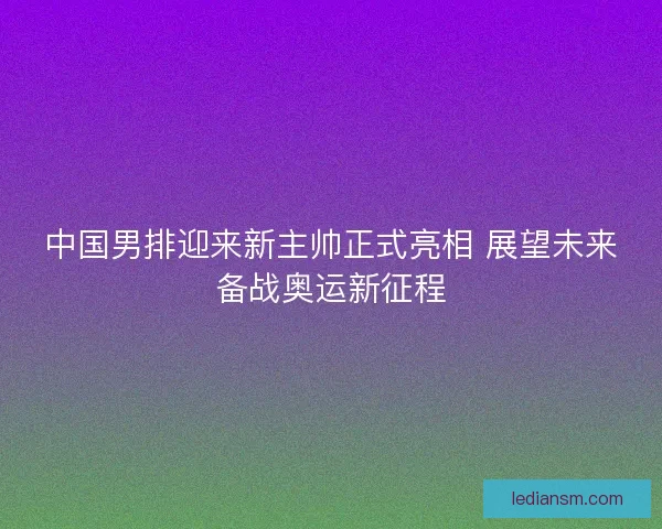 中国男排迎来新主帅正式亮相 展望未来备战奥运新征程