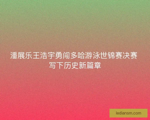 潘展乐王浩宇勇闯多哈游泳世锦赛决赛 写下历史新篇章