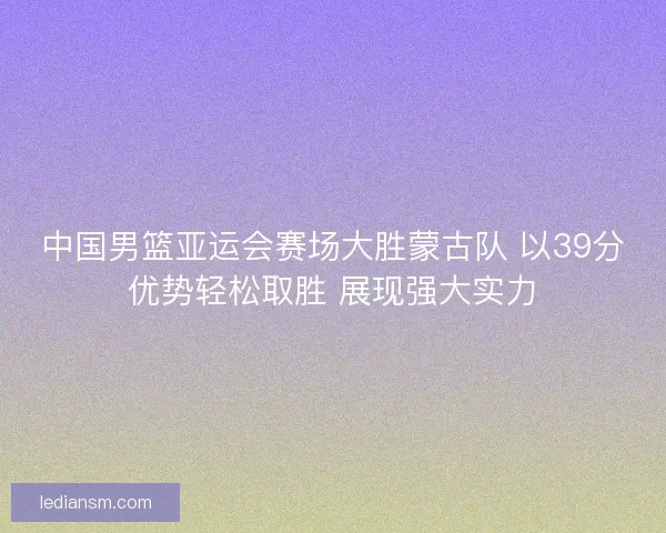中国男篮亚运会赛场大胜蒙古队 以39分优势轻松取胜 展现强大实力