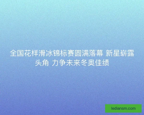 全国花样滑冰锦标赛圆满落幕 新星崭露头角 力争未来冬奥佳绩