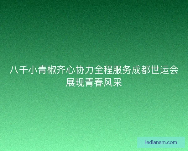 八千小青椒齐心协力全程服务成都世运会展现青春风采
