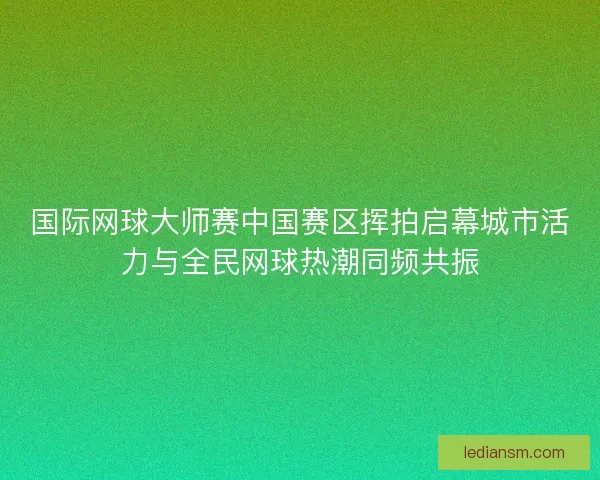 国际网球大师赛中国赛区挥拍启幕城市活力与全民网球热潮同频共振