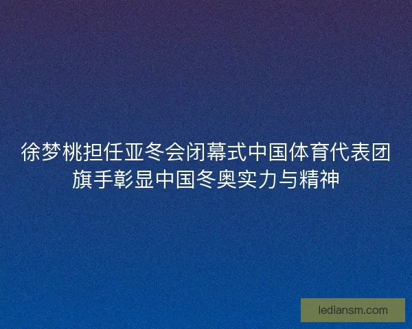 徐梦桃担任亚冬会闭幕式中国体育代表团旗手彰显中国冬奥实力与精神
