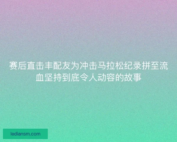 赛后直击丰配友为冲击马拉松纪录拼至流血坚持到底令人动容的故事